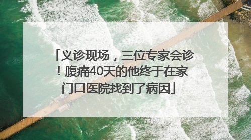 义诊现场，三位专家会诊！腹痛40天的他终于在家门口医院找到了病因