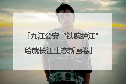 九江公安“铁腕护江”绘就长江生态新画卷