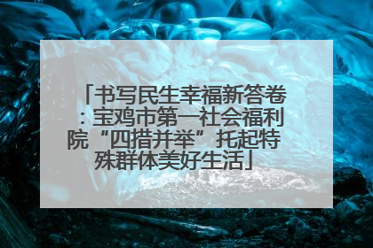书写民生幸福新答卷：宝鸡市第一社会福利院“四措并举”托起特殊群体美好生活
