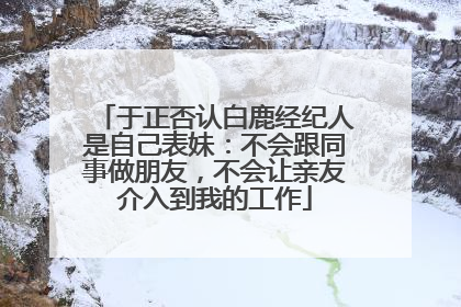 于正否认白鹿经纪人是自己表妹：不会跟同事做朋友，不会让亲友介入到我的工作