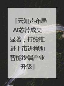 云知声布局AI芯片成果显著，持续推进上市进程助智能终端产业升级