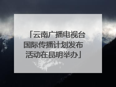 云南广播电视台国际传播计划发布活动在昆明举办