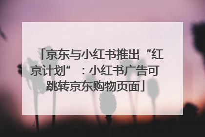 京东与小红书推出“红京计划”：小红书广告可跳转京东购物页面