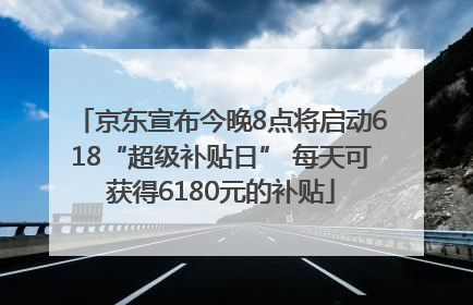 京东宣布今晚8点将启动618“超级补贴日” 每天可获得6180元的补贴