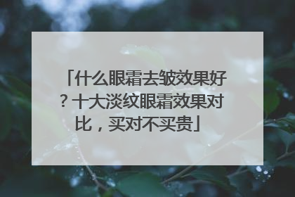 什么眼霜去皱效果好？十大淡纹眼霜效果对比，买对不买贵