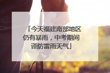 今天福建南部地区仍有暴雨，中考期间谨防雷雨天气