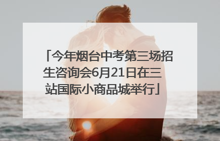 今年烟台中考第三场招生咨询会6月21日在三站国际小商品城举行