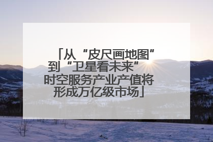 从“皮尺画地图”到“卫星看未来” 时空服务产业产值将形成万亿级市场