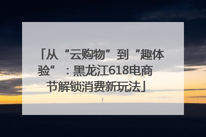 从“云购物”到“趣体验”：黑龙江618电商节解锁消费新玩法