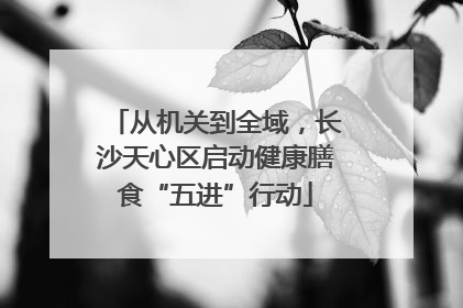 从机关到全域，长沙天心区启动健康膳食“五进”行动