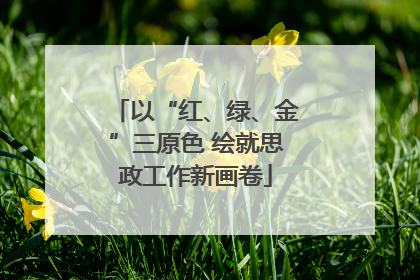 以“红、绿、金”三原色 绘就思政工作新画卷