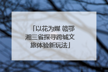 以花为媒 赣鄂湘三省探寻跨城文旅体验新玩法