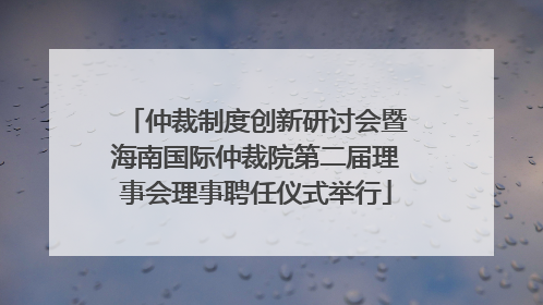仲裁制度创新研讨会暨海南国际仲裁院第二届理事会理事聘任仪式举行