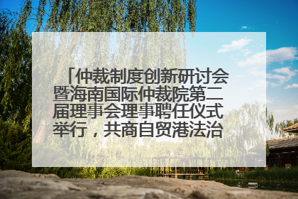 仲裁制度创新研讨会暨海南国际仲裁院第二届理事会理事聘任仪式举行，共商自贸港法治建设新路径