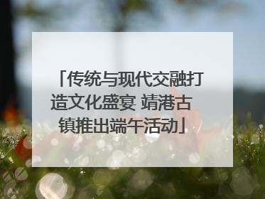 传统与现代交融打造文化盛宴 靖港古镇推出端午活动
