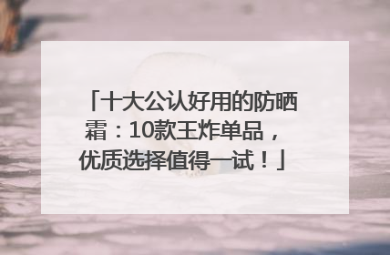 十大公认好用的防晒霜：10款王炸单品，优质选择值得一试！