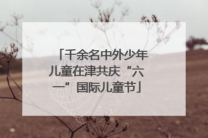 千余名中外少年儿童在津共庆“六一”国际儿童节