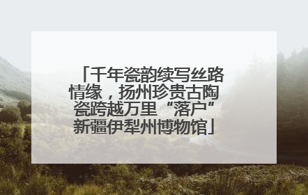 千年瓷韵续写丝路情缘，扬州珍贵古陶瓷跨越万里“落户”新疆伊犁州博物馆