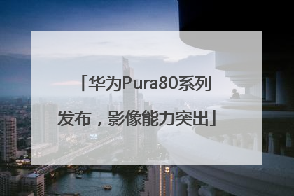 华为Pura80系列发布，影像能力突出