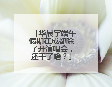 华晨宇端午假期在成都除了开演唱会，还干了啥？