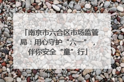 南京市六合区市场监管局：用心守护“六一”，伴你安全“童”行
