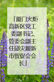 厦门火炬高新区党工委副书记、管委会副主任邱尖履新市贸促会会长