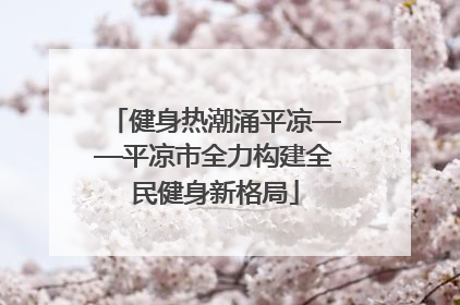 健身热潮涌平凉——平凉市全力构建全民健身新格局