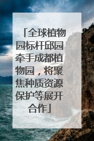全球植物园标杆邱园牵手成都植物园，将聚焦种质资源保护等展开合作