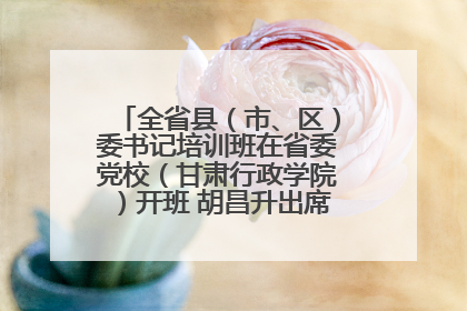 全省县（市、区）委书记培训班在省委党校（甘肃行政学院）开班 胡昌升出席开班式并讲话