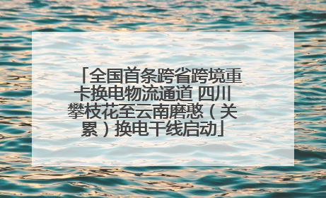 全国首条跨省跨境重卡换电物流通道 四川攀枝花至云南磨憨（关累）换电干线启动