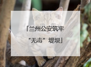 兰州公安筑牢“无毒”堤坝