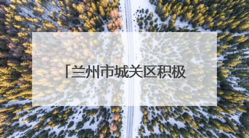 兰州市城关区积极应对降水天气 全力保障城区安全运行