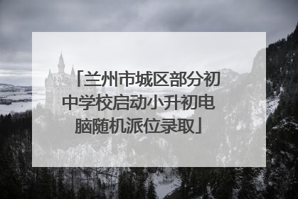 兰州市城区部分初中学校启动小升初电脑随机派位录取