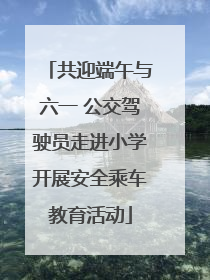 共迎端午与六一 公交驾驶员走进小学开展安全乘车教育活动