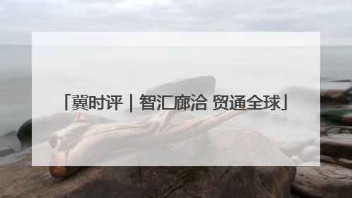 冀时评｜智汇廊洽 贸通全球
