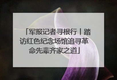 军报记者寻根行丨踏访红色纪念场馆追寻革命先辈齐家之道