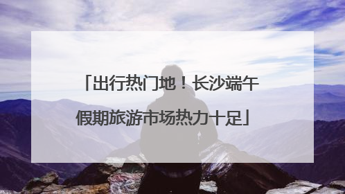 出行热门地！长沙端午假期旅游市场热力十足