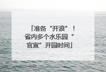 准备“开浪”！省内多个水乐园“官宣”开园时间