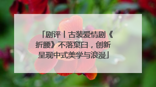 剧评丨古装爱情剧《折腰》不落窠臼，创新呈现中式美学与浪漫