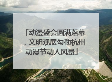 动漫盛会圆满落幕，文明观展勾勒杭州动漫节动人风景
