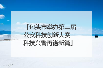 包头市举办第二届公安科技创新大赛 科技兴警再谱新篇