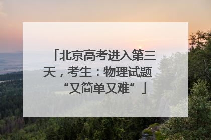 北京高考进入第三天，考生：物理试题“又简单又难”