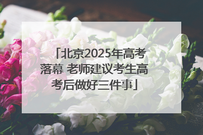 北京2025年高考落幕 老师建议考生高考后做好三件事