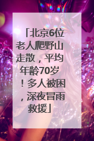 北京6位老人爬野山走散，平均年龄70岁！多人被困，深夜冒雨救援