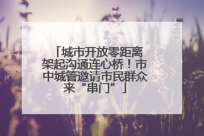城市开放零距离 架起沟通连心桥！市中城管邀请市民群众来“串门”