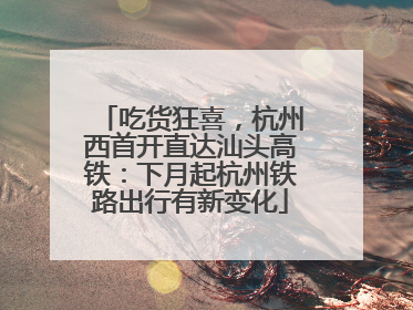 吃货狂喜，杭州西首开直达汕头高铁：下月起杭州铁路出行有新变化