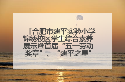 合肥市建平实验小学锦绣校区学生综合素养展示暨首届“五一劳动奖章”、“建平之星”颁奖典礼圆满举办