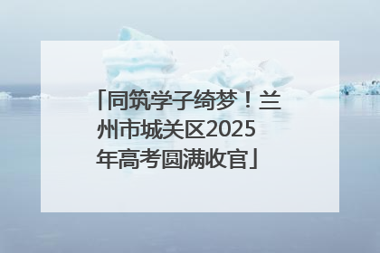 同筑学子绮梦！兰州市城关区2025年高考圆满收官