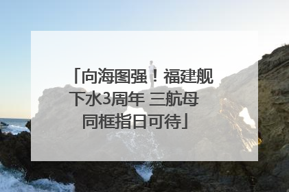 向海图强！福建舰下水3周年 三航母同框指日可待