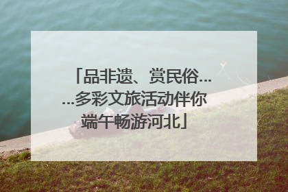 品非遗、赏民俗……多彩文旅活动伴你端午畅游河北